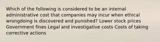 Which of the following is considered to be an internal administrative cost that companies may incur when ethical wrongdoing is discovered and punished? Lower stock prices Government fines Legal and investigative costs Costs of taking corrective actions