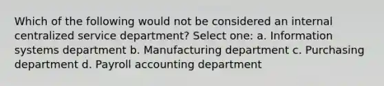 Which of the following would not be considered an internal centralized service department? Select one: a. Information systems department b. Manufacturing department c. Purchasing department d. Payroll accounting department