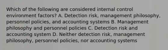 Which of the following are considered internal control environment factors? A. Detection risk, management philosophy, personnel policies, and accounting systems B. Management philosophy and personnel policies C. Detection risk and accounting system D. Neither detection risk, management philosophy, personnel policies, nor accounting systems