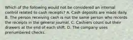 Which of the following would not be considered an internal control related to cash receipts? A. Cash deposits are made daily. B. The person receiving cash is not the same person who records the receipts in the general journal. C. Cashiers count out their drawers at the end of each shift. D. The company uses prenumbered checks.