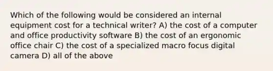 Which of the following would be considered an internal equipment cost for a technical writer? A) the cost of a computer and office productivity software B) the cost of an ergonomic office chair C) the cost of a specialized macro focus digital camera D) all of the above