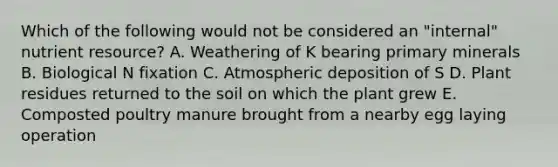 Which of the following would not be considered an "internal" nutrient resource? A. Weathering of K bearing primary minerals B. Biological N fixation C. Atmospheric deposition of S D. Plant residues returned to the soil on which the plant grew E. Composted poultry manure brought from a nearby egg laying operation