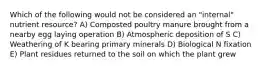 Which of the following would not be considered an "internal" nutrient resource? A) Composted poultry manure brought from a nearby egg laying operation B) Atmospheric deposition of S C) Weathering of K bearing primary minerals D) Biological N fixation E) Plant residues returned to the soil on which the plant grew