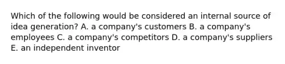 Which of the following would be considered an internal source of idea generation? A. a company's customers B. a company's employees C. a company's competitors D. a company's suppliers E. an independent inventor