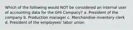 Which of the following would NOT be considered an internal user of accounting data for the GHI Company? a. President of the company b. Production manager c. Merchandise inventory clerk d. President of the employees' labor union