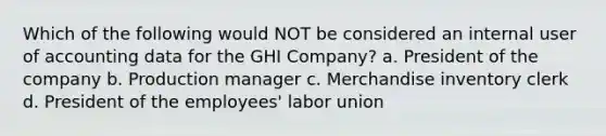 Which of the following would NOT be considered an internal user of accounting data for the GHI Company? a. President of the company b. Production manager c. Merchandise inventory clerk d. President of the employees' labor union