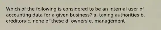 Which of the following is considered to be an internal user of accounting data for a given business? a. taxing authorities b. creditors c. none of these d. owners e. management