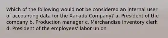 Which of the following would not be considered an internal user of accounting data for the Xanadu Company? a. President of the company b. Production manager c. Merchandise inventory clerk d. President of the employees' labor union