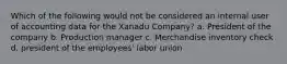 Which of the following would not be considered an internal user of accounting data for the Xanadu Company? a. President of the company b. Production manager c. Merchandise inventory check d. president of the employees' labor union