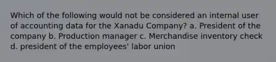 Which of the following would not be considered an internal user of accounting data for the Xanadu Company? a. President of the company b. Production manager c. Merchandise inventory check d. president of the employees' labor union