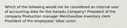 Which of the following would not be considered an internal user of accounting data for the Xanadu Company? President of the company Production manager Merchandise inventory clerk President of the employees' labor union