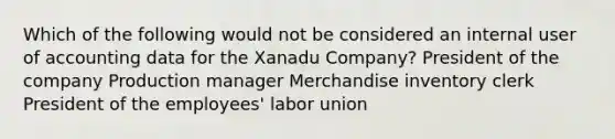 Which of the following would not be considered an internal user of accounting data for the Xanadu Company? President of the company Production manager Merchandise inventory clerk President of the employees' labor union