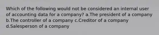 Which of the following would not be considered an internal user of accounting data for a company? a.The president of a company b.The controller of a company c.Creditor of a company d.Salesperson of a company