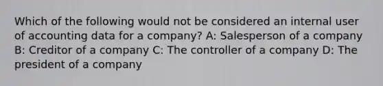 Which of the following would not be considered an internal user of accounting data for a company? A: Salesperson of a company B: Creditor of a company C: The controller of a company D: The president of a company