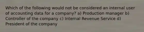 Which of the following would not be considered an internal user of accounting data for a company? a) Production manager b) Controller of the company c) Internal Revenue Service d) President of the company