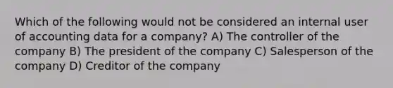 Which of the following would not be considered an internal user of accounting data for a company? A) The controller of the company B) The president of the company C) Salesperson of the company D) Creditor of the company