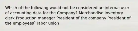 Which of the following would not be considered an internal user of accounting data for the Company? Merchandise inventory clerk Production manager President of the company President of the employees` labor union