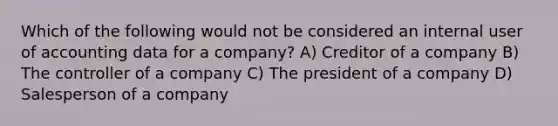 Which of the following would not be considered an internal user of accounting data for a company? A) Creditor of a company B) The controller of a company C) The president of a company D) Salesperson of a company