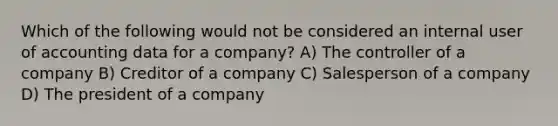 Which of the following would not be considered an internal user of accounting data for a company? A) The controller of a company B) Creditor of a company C) Salesperson of a company D) The president of a company