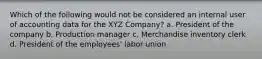 Which of the following would not be considered an internal user of accounting data for the XYZ Company? a. President of the company b. Production manager c. Merchandise inventory clerk d. President of the employees' labor union