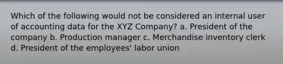 Which of the following would not be considered an internal user of accounting data for the XYZ Company? a. President of the company b. Production manager c. Merchandise inventory clerk d. President of the employees' labor union