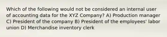 Which of the following would not be considered an internal user of accounting data for the XYZ Company? A) Production manager C) President of the company B) President of the employees' labor union D) Merchandise inventory clerk