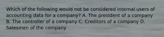 Which of the following would not be considered internal users of accounting data for a company? A. The president of a company B. The controller of a company C. Creditors of a company D. Salesmen of the company