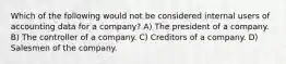 Which of the following would not be considered internal users of accounting data for a company? A) The president of a company. B) The controller of a company. C) Creditors of a company. D) Salesmen of the company.