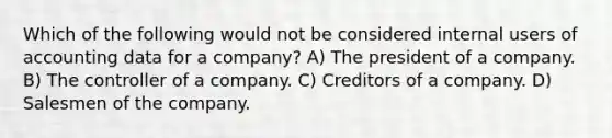 Which of the following would not be considered internal users of accounting data for a company? A) The president of a company. B) The controller of a company. C) Creditors of a company. D) Salesmen of the company.