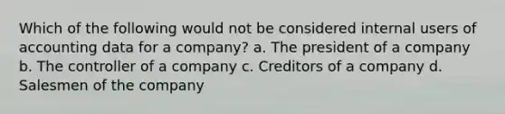 Which of the following would not be considered internal users of accounting data for a company? a. The president of a company b. The controller of a company c. Creditors of a company d. Salesmen of the company