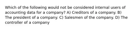 Which of the following would not be considered internal users of accounting data for a company? A) Creditors of a company. B) The president of a company. C) Salesmen of the company. D) The controller of a company