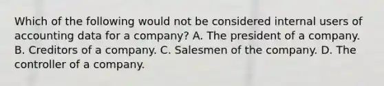 Which of the following would not be considered internal users of accounting data for a company? A. The president of a company. B. Creditors of a company. C. Salesmen of the company. D. The controller of a company.