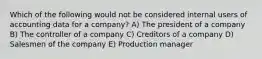 Which of the following would not be considered internal users of accounting data for a company? A) The president of a company B) The controller of a company C) Creditors of a company D) Salesmen of the company E) Production manager