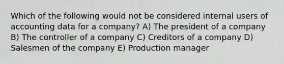 Which of the following would not be considered internal users of accounting data for a company? A) The president of a company B) The controller of a company C) Creditors of a company D) Salesmen of the company E) Production manager