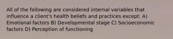 All of the following are considered internal variables that influence a client's health beliefs and practices except: A) Emotional factors B) Developmental stage C) Socioeconomic factors D) Perception of functioning