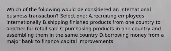 Which of the following would be considered an international business transaction? Select one: A.recruiting employees internationally B.shipping finished products from one country to another for retail sale C.purchasing products in one country and assembling them in the same country D.borrowing money from a major bank to finance capital improvements