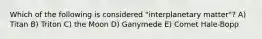 Which of the following is considered "interplanetary matter"? A) Titan B) Triton C) the Moon D) Ganymede E) Comet Hale-Bopp