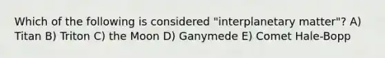 Which of the following is considered "interplanetary matter"? A) Titan B) Triton C) the Moon D) Ganymede E) Comet Hale-Bopp