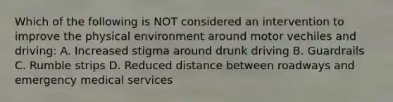 Which of the following is NOT considered an intervention to improve the physical environment around motor vechiles and driving: A. Increased stigma around drunk driving B. Guardrails C. Rumble strips D. Reduced distance between roadways and emergency medical services