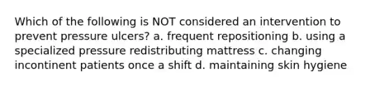 Which of the following is NOT considered an intervention to prevent pressure ulcers? a. frequent repositioning b. using a specialized pressure redistributing mattress c. changing incontinent patients once a shift d. maintaining skin hygiene