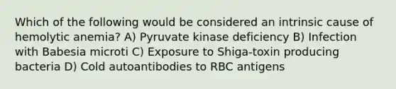Which of the following would be considered an intrinsic cause of hemolytic anemia? A) Pyruvate kinase deficiency B) Infection with Babesia microti C) Exposure to Shiga-toxin producing bacteria D) Cold autoantibodies to RBC antigens