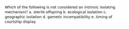 Which of the following is not considered an intrinsic isolating mechanism? a. sterile offspring b. ecological isolation c. geographic isolation d. gametic incompatibility e. timing of courtship display