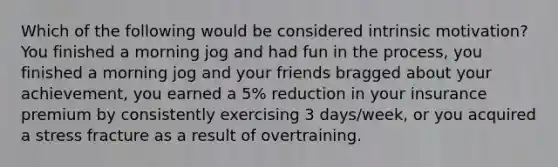 Which of the following would be considered intrinsic motivation? You finished a morning jog and had fun in the process, you finished a morning jog and your friends bragged about your achievement, you earned a 5% reduction in your insurance premium by consistently exercising 3 days/week, or you acquired a stress fracture as a result of overtraining.