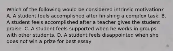 Which of the following would be considered intrinsic motivation? A. A student feels accomplished after finishing a complex task. B. A student feels accomplished after a teacher gives the student praise. C. A student feels supported when he works in groups with other students. D. A student feels disappointed when she does not win a prize for best essay