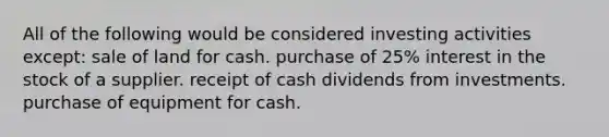 All of the following would be considered investing activities except: sale of land for cash. purchase of 25% interest in the stock of a supplier. receipt of cash dividends from investments. purchase of equipment for cash.