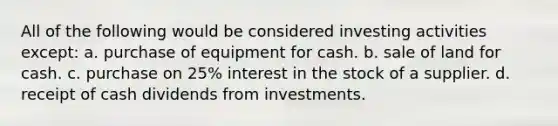 All of the following would be considered investing activities except: a. purchase of equipment for cash. b. sale of land for cash. c. purchase on 25% interest in the stock of a supplier. d. receipt of cash dividends from investments.