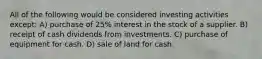 All of the following would be considered investing activities except: A) purchase of 25% interest in the stock of a supplier. B) receipt of cash dividends from investments. C) purchase of equipment for cash. D) sale of land for cash.