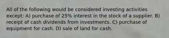 All of the following would be considered investing activities except: A) purchase of 25% interest in the stock of a supplier. B) receipt of cash dividends from investments. C) purchase of equipment for cash. D) sale of land for cash.