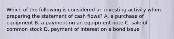 Which of the following is considered an investing activity when <a href='https://www.questionai.com/knowledge/kV7zn0WT6E-preparing-the-statement' class='anchor-knowledge'>preparing the statement</a> of cash flows? A. a purchase of equipment B. a payment on an equipment note C. sale of common stock D. payment of interest on a bond issue