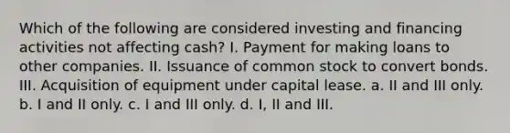 Which of the following are considered investing and financing activities not affecting cash? I. Payment for making loans to other companies. II. Issuance of common stock to convert bonds. III. Acquisition of equipment under capital lease. a. II and III only. b. I and II only. c. I and III only. d. I, II and III.